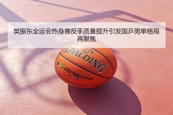 樊振东全运会热身赛反手质量提升引发国乒男单格局再聚焦
