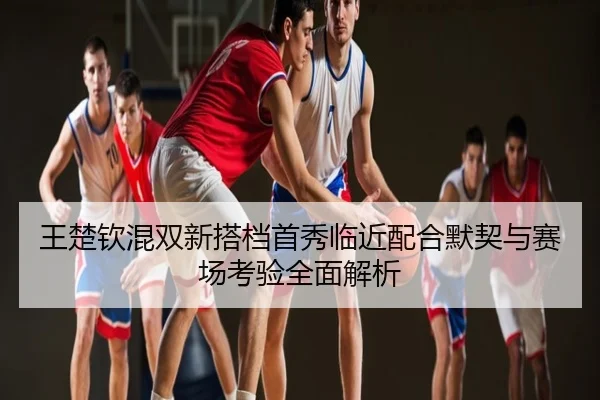 王楚钦混双新搭档首秀临近配合默契与赛场考验全面解析