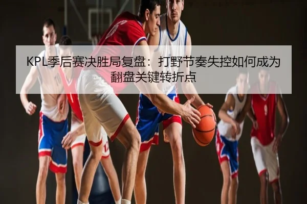 KPL季后赛决胜局复盘：打野节奏失控如何成为翻盘关键转折点